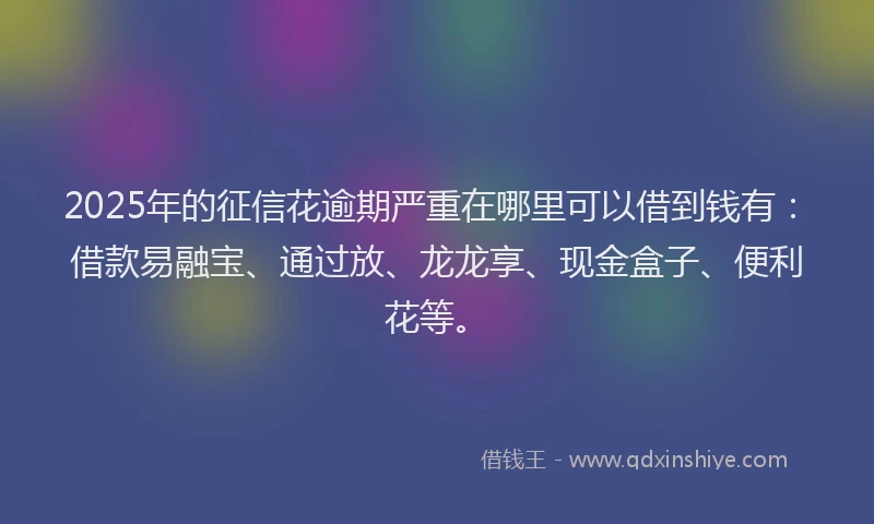 2025年的征信花逾期严重在哪里可以借到钱有：借款易融宝、通过放、龙龙享、现金盒子、便利花等。