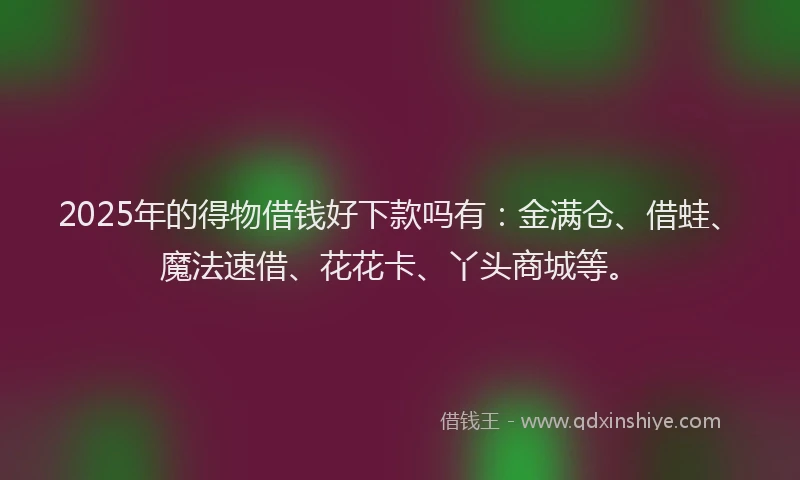 2025年的得物借钱好下款吗有：金满仓、借蛙、魔法速借、花花卡、丫头商城等。