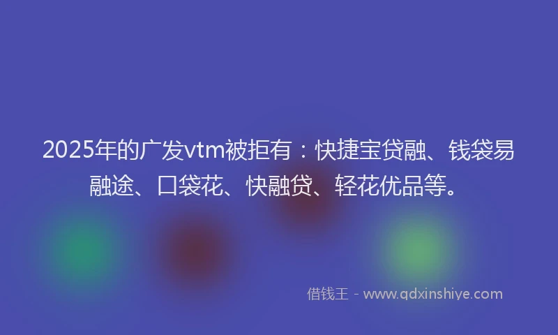 2025年的广发vtm被拒有：快捷宝贷融、钱袋易融途、口袋花、快融贷、轻花优品等。