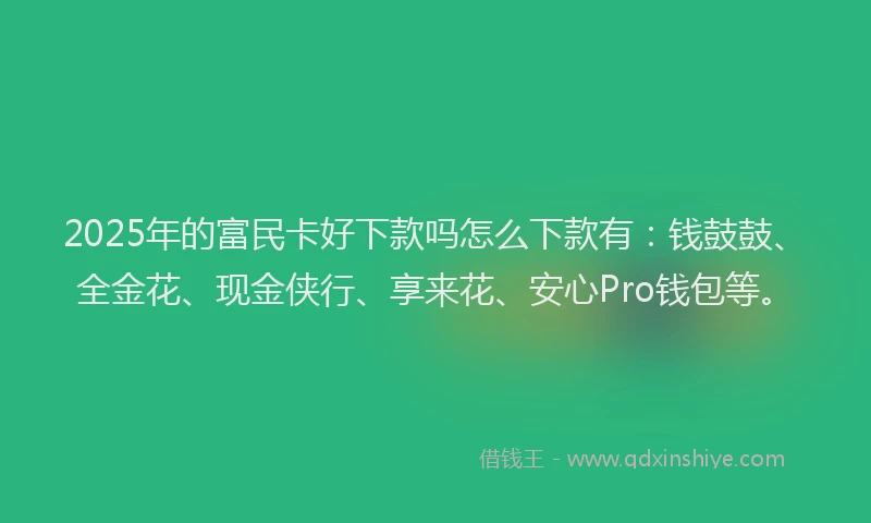 2025年的富民卡好下款吗怎么下款有：钱鼓鼓、全金花、现金侠行、享来花、安心Pro钱包等。