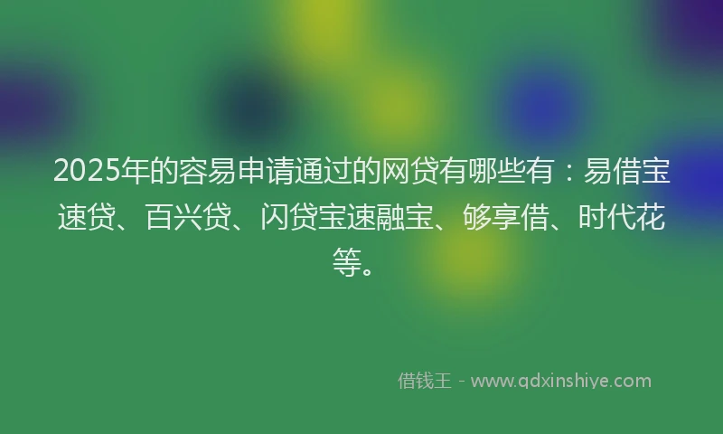 2025年的容易申请通过的网贷有哪些有：易借宝速贷、百兴贷、闪贷宝速融宝、够享借、时代花等。