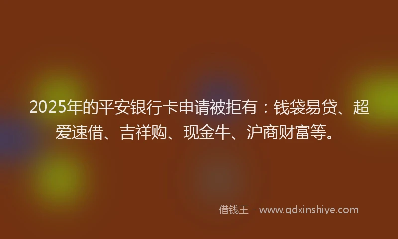 2025年的平安银行卡申请被拒有：钱袋易贷、超爱速借、吉祥购、现金牛、沪商财富等。