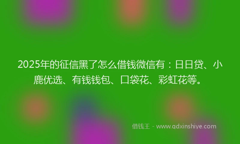 2025年的征信黑了怎么借钱微信有：日日贷、小鹿优选、有钱钱包、口袋花、彩虹花等。