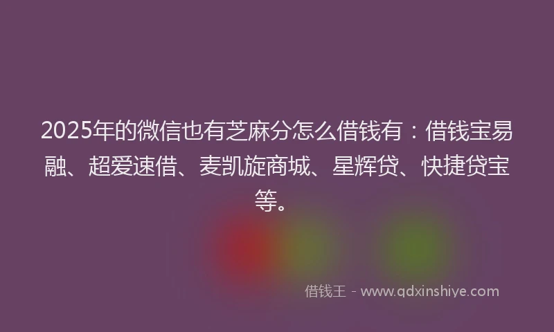 2025年的微信也有芝麻分怎么借钱有：借钱宝易融、超爱速借、麦凯旋商城、星辉贷、快捷贷宝等。