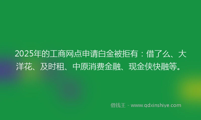 2025年的工商网点申请白金被拒有：借了么、大洋花、及时租、中原消费金融、现金侠快融等。