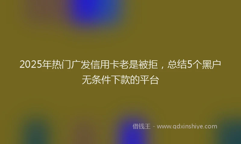 2025年热门广发信用卡老是被拒，总结5个黑户无条件下款的平台