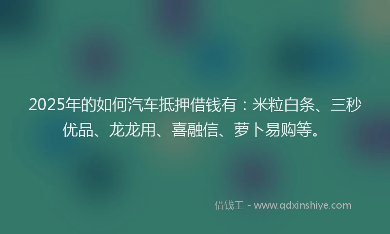 2025年的如何汽车抵押借钱有：米粒白条、三秒优品、龙龙用、喜融信、萝卜易购等。