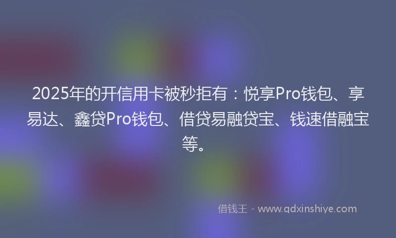 2025年的开信用卡被秒拒有：悦享Pro钱包、享易达、鑫贷Pro钱包、借贷易融贷宝、钱速借融宝等。