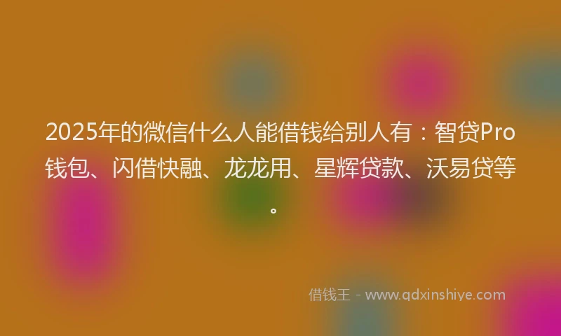 2025年的微信什么人能借钱给别人有：智贷Pro钱包、闪借快融、龙龙用、星辉贷款、沃易贷等。