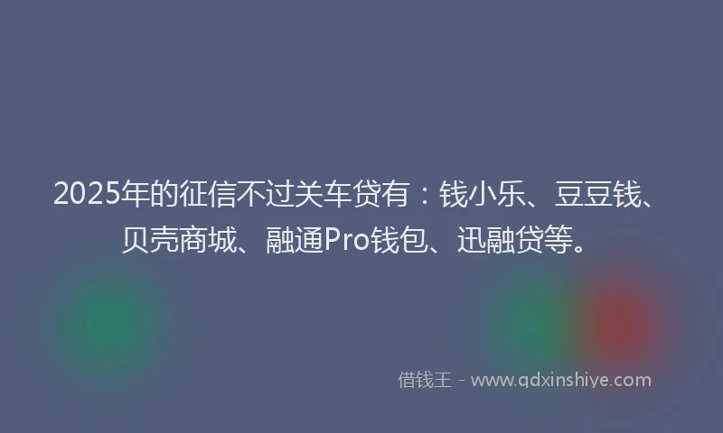2025年的征信不过关车贷有：钱小乐、豆豆钱、贝壳商城、融通Pro钱包、迅融贷等。