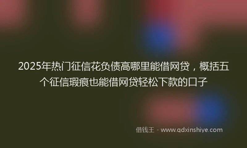 2025年热门征信花负债高哪里能借网贷，概括五个征信瑕疵也能借网贷轻松下款的口子