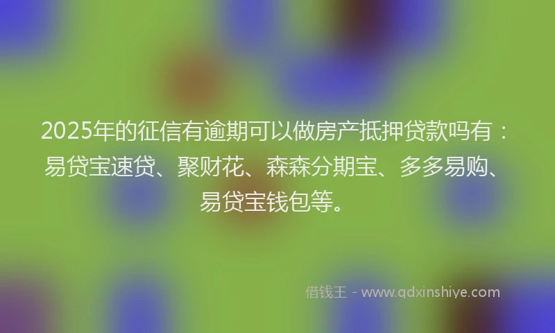 2025年的征信有逾期可以做房产抵押贷款吗有：易贷宝速贷、聚财花、森森分期宝、多多易购、易贷宝钱包等。