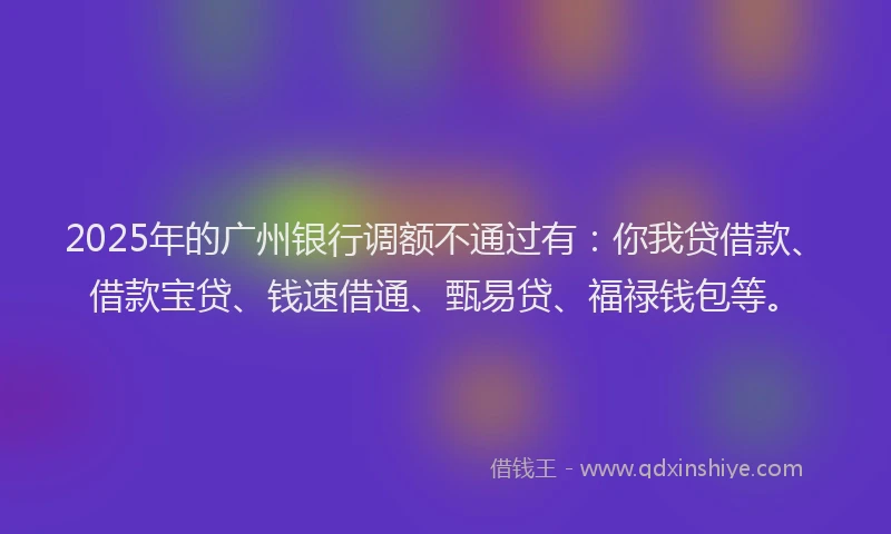 2025年的广州银行调额不通过有：你我贷借款、借款宝贷、钱速借通、甄易贷、福禄钱包等。