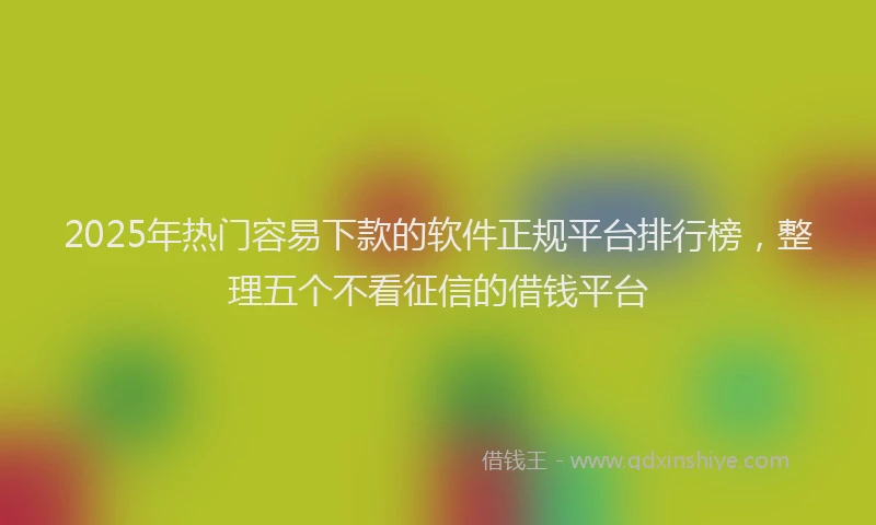 2025年热门容易下款的软件正规平台排行榜，整理五个不看征信的借钱平台