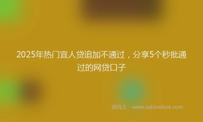 2025年热门宜人贷追加不通过，分享5个秒批通过的网贷口子