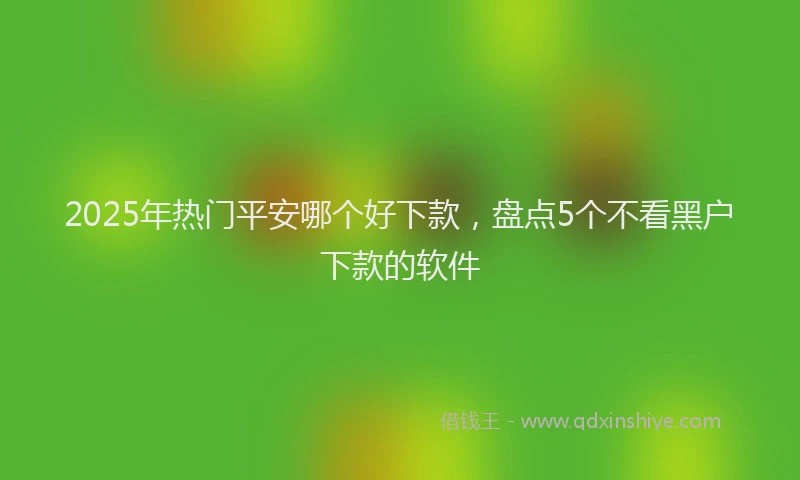 2025年热门平安哪个好下款，盘点5个不看黑户下款的软件