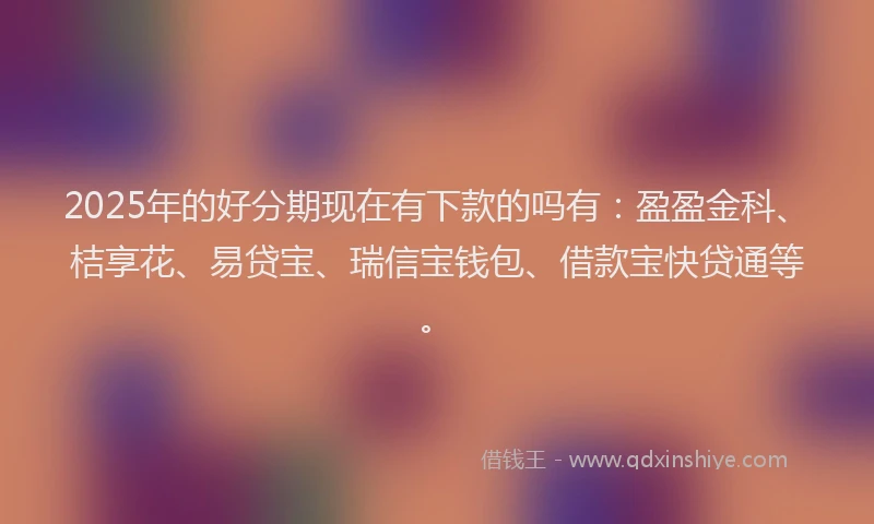 2025年的好分期现在有下款的吗有：盈盈金科、桔享花、易贷宝、瑞信宝钱包、借款宝快贷通等。