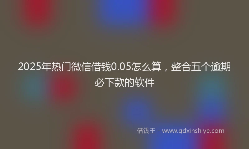 2025年热门微信借钱0.05怎么算，整合五个逾期必下款的软件