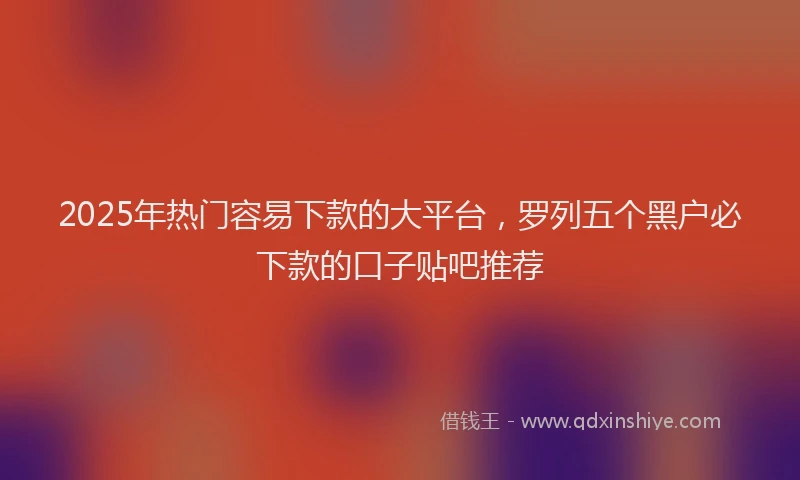 2025年热门容易下款的大平台，罗列五个黑户必下款的口子贴吧推荐