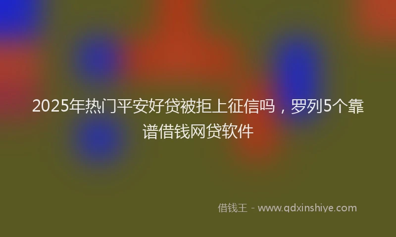 2025年热门平安好贷被拒上征信吗，罗列5个靠谱借钱网贷软件