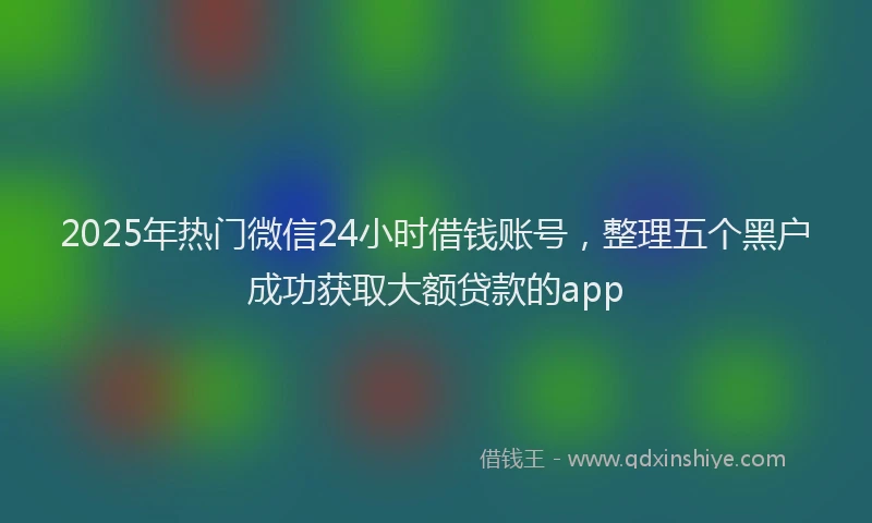 2025年热门微信24小时借钱账号，整理五个黑户成功获取大额贷款的app