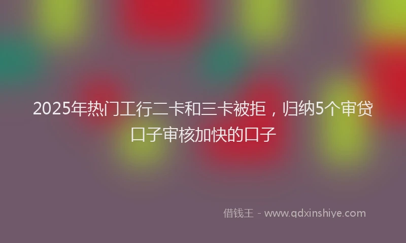 2025年热门工行二卡和三卡被拒，归纳5个审贷口子审核加快的口子