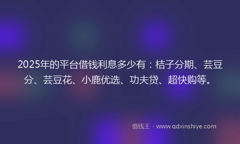 2025年的平台借钱利息多少有：桔子分期、芸豆分、芸豆花、小鹿优选、功夫贷、超快购等。