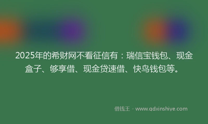 2025年的希财网不看征信有：瑞信宝钱包、现金盒子、够享借、现金贷速借、快鸟钱包等。