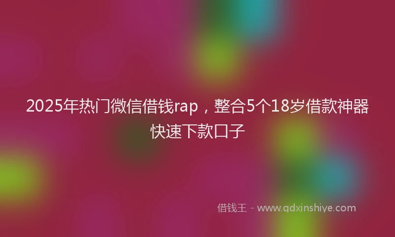 2025年热门微信借钱rap，整合5个18岁借款神器快速下款口子