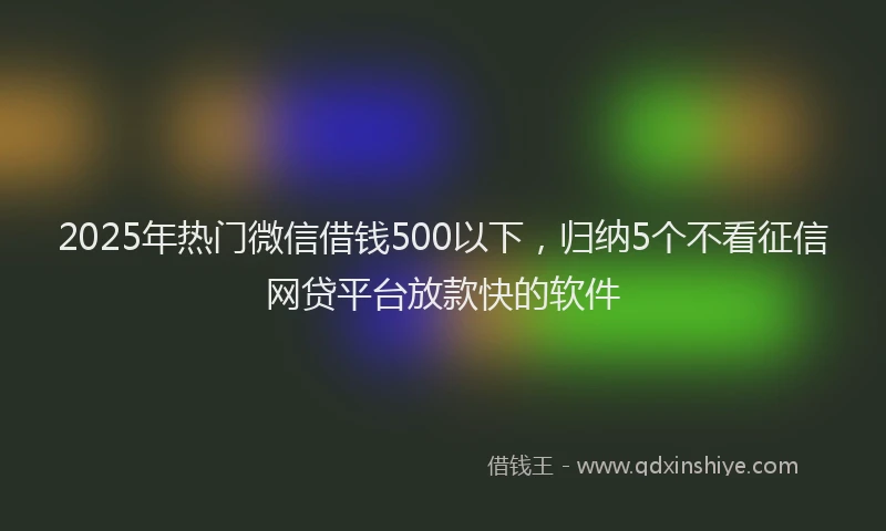 2025年热门微信借钱500以下，归纳5个不看征信网贷平台放款快的软件