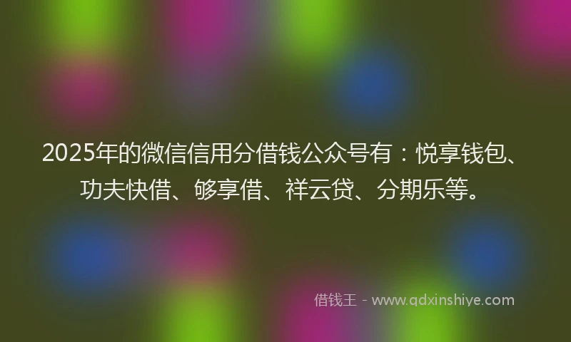 2025年的微信信用分借钱公众号有：悦享钱包、功夫快借、够享借、祥云贷、分期乐等。