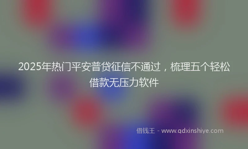2025年热门平安普贷征信不通过，梳理五个轻松借款无压力软件