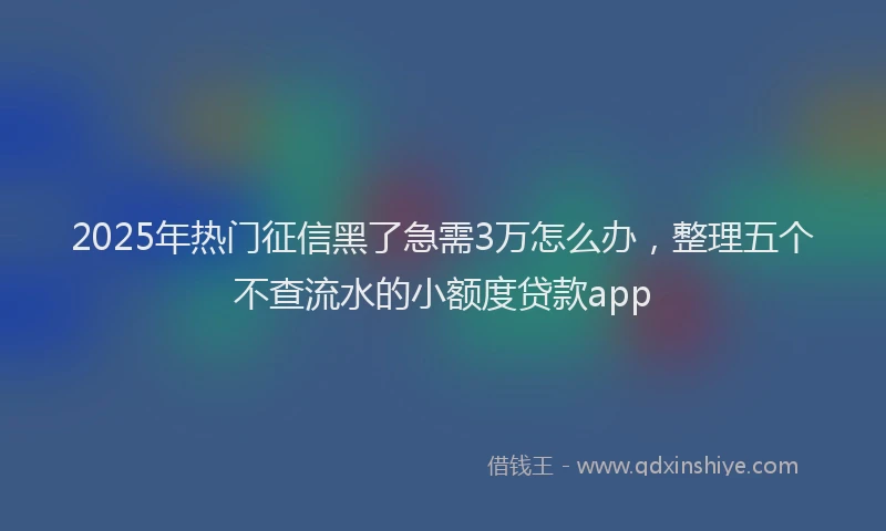 2025年热门征信黑了急需3万怎么办，整理五个不查流水的小额度贷款app