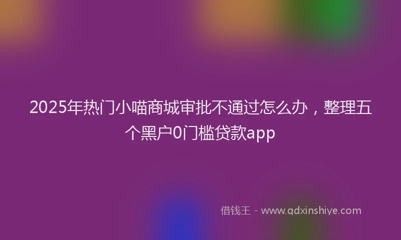 2025年热门小喵商城审批不通过怎么办，整理五个黑户0门槛贷款app