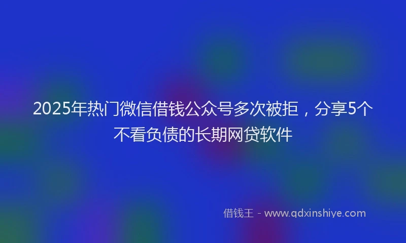 2025年热门微信借钱公众号多次被拒，分享5个不看负债的长期网贷软件