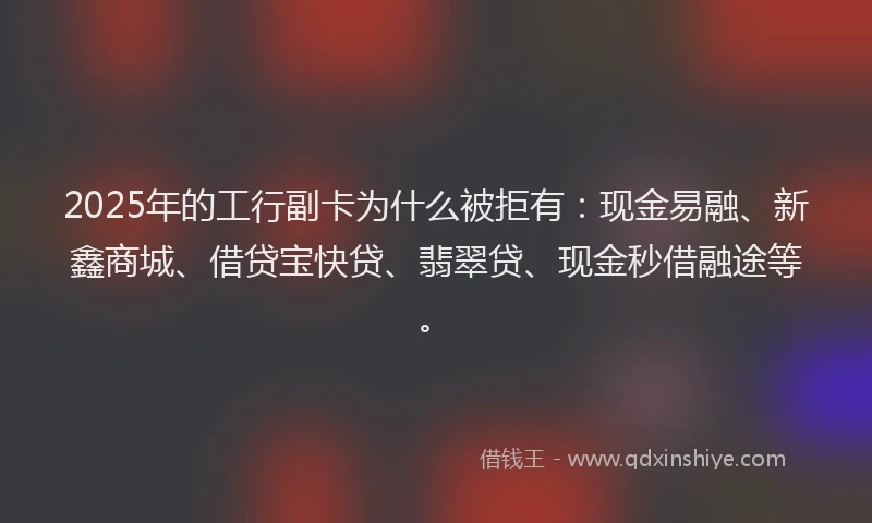 2025年的工行副卡为什么被拒有：现金易融、新鑫商城、借贷宝快贷、翡翠贷、现金秒借融途等。