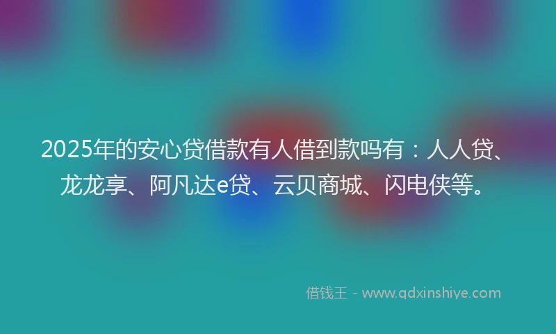 2025年的安心贷借款有人借到款吗有：人人贷、龙龙享、阿凡达e贷、云贝商城、闪电侠等。