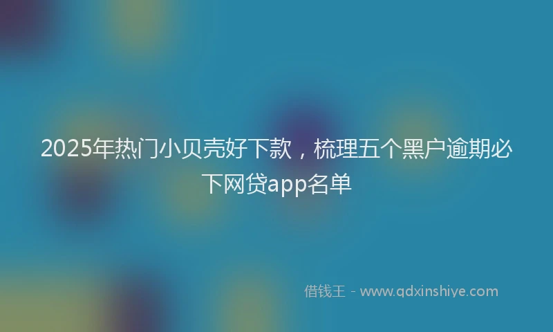 2025年热门小贝壳好下款，梳理五个黑户逾期必下网贷app名单