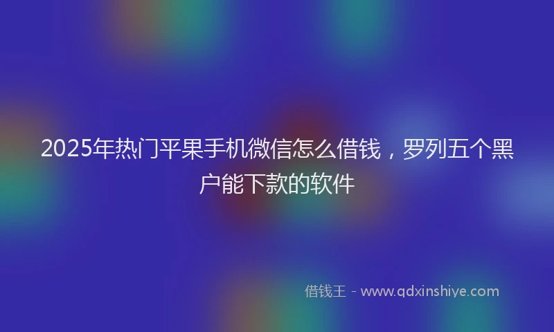 2025年热门平果手机微信怎么借钱，罗列五个黑户能下款的软件