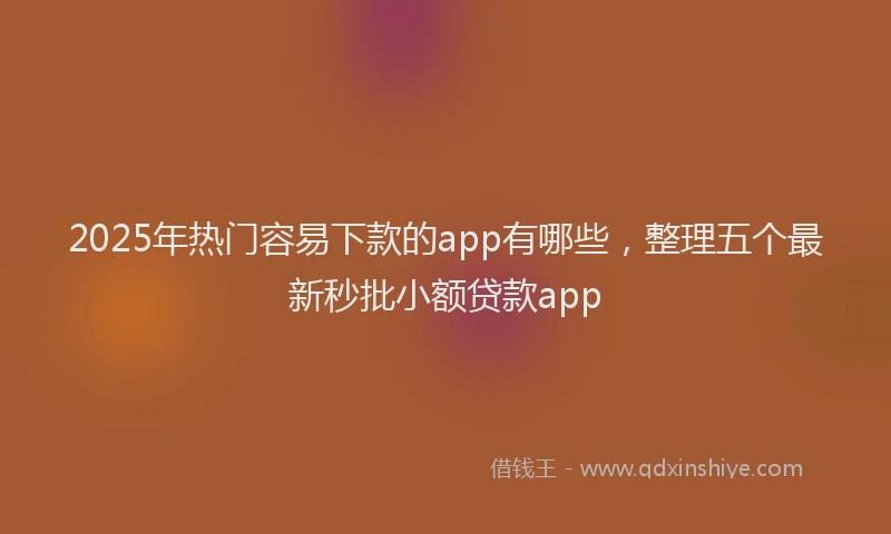 2025年热门容易下款的app有哪些，整理五个最新秒批小额贷款app