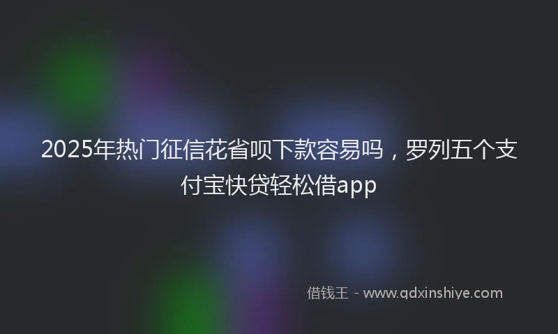 2025年热门征信花省呗下款容易吗，罗列五个支付宝快贷轻松借app