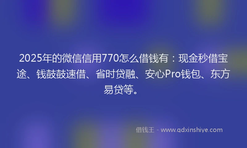 2025年的微信信用770怎么借钱有：现金秒借宝途、钱鼓鼓速借、省时贷融、安心Pro钱包、东方易贷等。