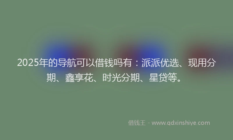 2025年的导航可以借钱吗有：派派优选、现用分期、鑫享花、时光分期、星贷等。