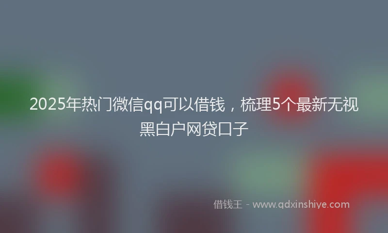 2025年热门微信qq可以借钱，梳理5个最新无视黑白户网贷口子