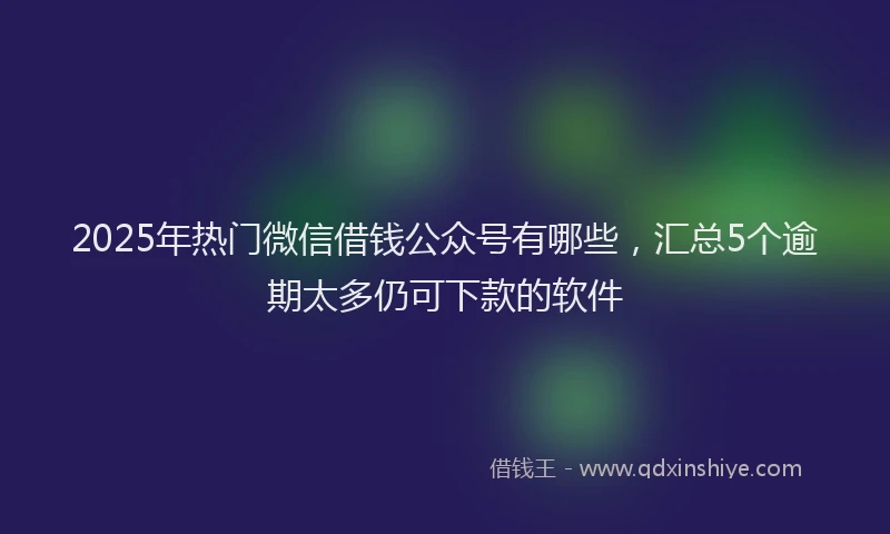 2025年热门微信借钱公众号有哪些，汇总5个逾期太多仍可下款的软件