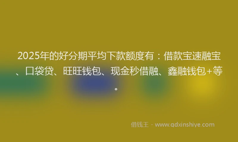 2025年的好分期平均下款额度有：借款宝速融宝、口袋贷、旺旺钱包、现金秒借融、鑫融钱包+等。