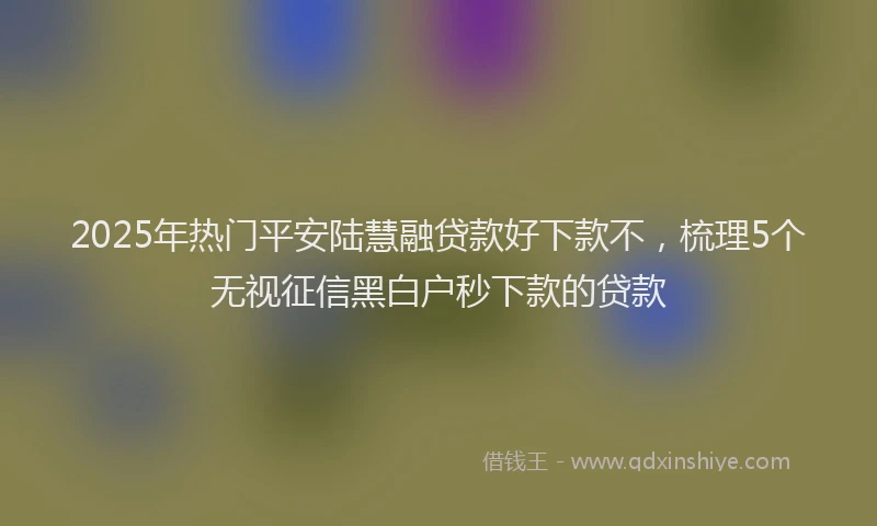 2025年热门平安陆慧融贷款好下款不，梳理5个无视征信黑白户秒下款的贷款
