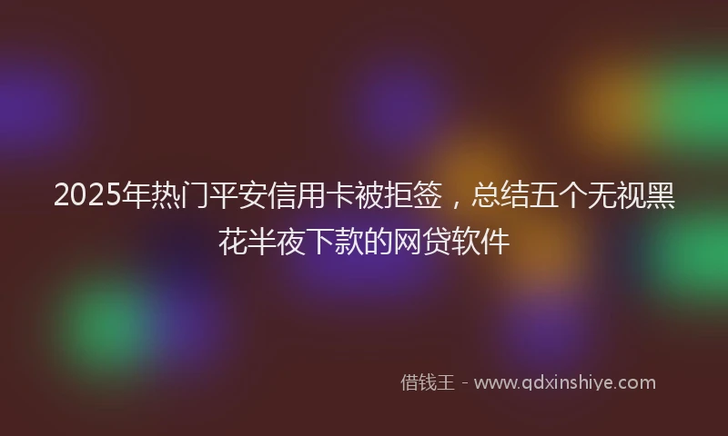 2025年热门平安信用卡被拒签，总结五个无视黑花半夜下款的网贷软件