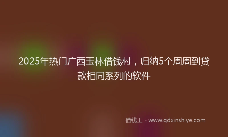 2025年热门广西玉林借钱村，归纳5个周周到贷款相同系列的软件