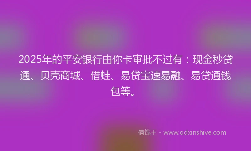 2025年的平安银行由你卡审批不过有：现金秒贷通、贝壳商城、借蛙、易贷宝速易融、易贷通钱包等。